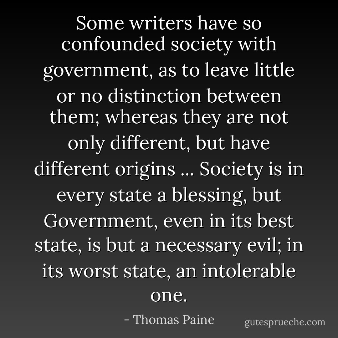 Some writers have so confounded society with government, as to leave little or no distinction between them; whereas they are not only different, but have different origins ... Society is in every state a blessing, but Government, even in its best state, is but a necessary evil; in its worst state, an intolerable one. - Thomas Paine