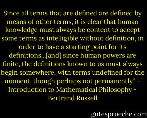 Since all terms that are defined are defined by means of other terms, it is clear that human knowledge must always be content to accept some terms as intelligible without definition, in order to have a starting point for its definitions...[and] since human powers are finite, the definitions known to us must always begin somewhere, with terms undefined for the moment, though perhaps not permanently." - Introduction to Mathematical Philosophy - Bertrand Russell