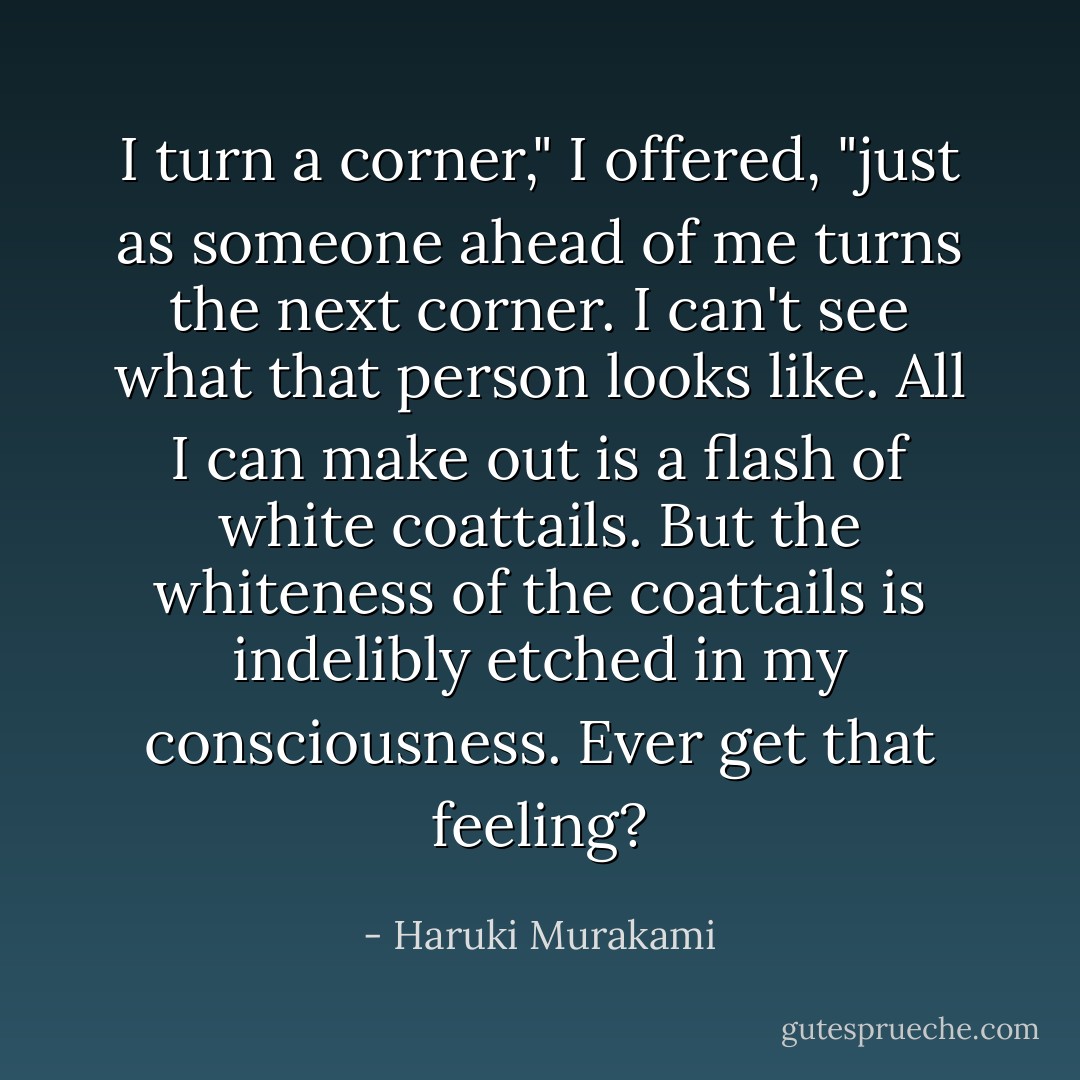 I turn a corner," I offered, "just as someone ahead of me turns the next corner. I can't see what that person looks like. All I can make out is a flash of white coattails. But the whiteness of the coattails is indelibly etched in my consciousness. Ever get that feeling? - Haruki Murakami