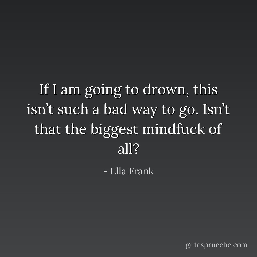 If I am going to drown, this isn’t such a bad way to go. Isn’t that the biggest mindfuck of all? - Ella Frank
