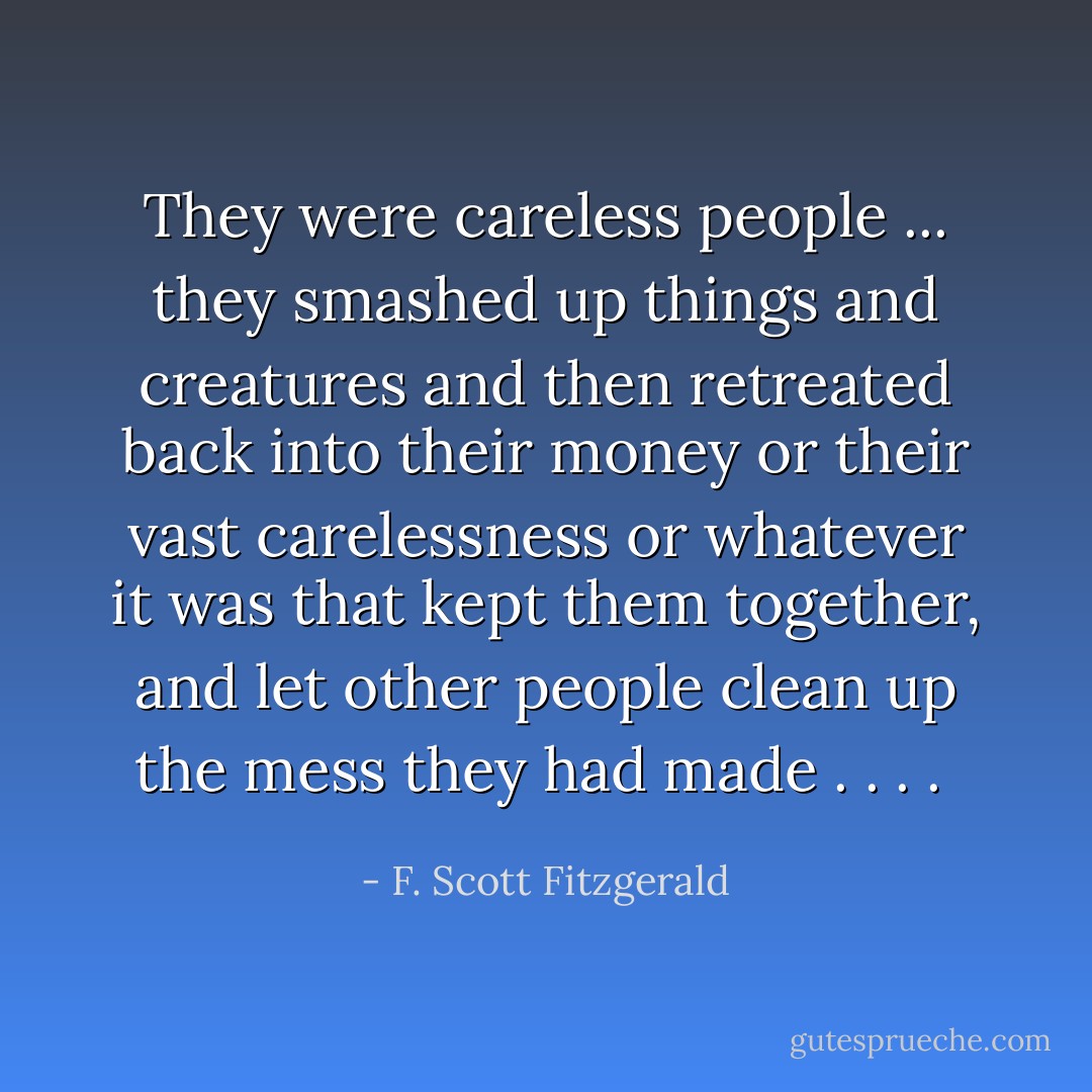 They were careless people ... they smashed up things and creatures and then retreated back into their money or their vast carelessness or whatever it was that kept them together, and let other people clean up the mess they had made . . . .  - F. Scott Fitzgerald