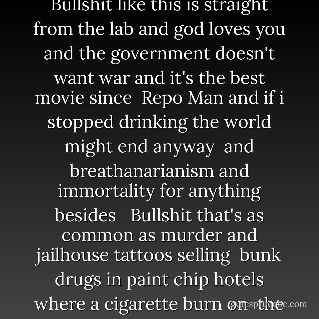 Bullshit is as common as lame poetry and more unavoidable than<br />those armed men who are there to protect you from <br />Bullshit like this is straight from the lab and god loves you and<br />the government doesn't want war and it's the best movie since <br />Repo Man and if i stopped drinking the world might end anyway <br />and breathanarianism and immortality for anything besides <br /><br />Bullshit that's as common as murder and jailhouse tattoos selling <br />bunk drugs in paint chip hotels where a cigarette burn on <br />the mattress tells you more about death than a splatter movie <br />festival. - Sparrow 13 Laughingwand