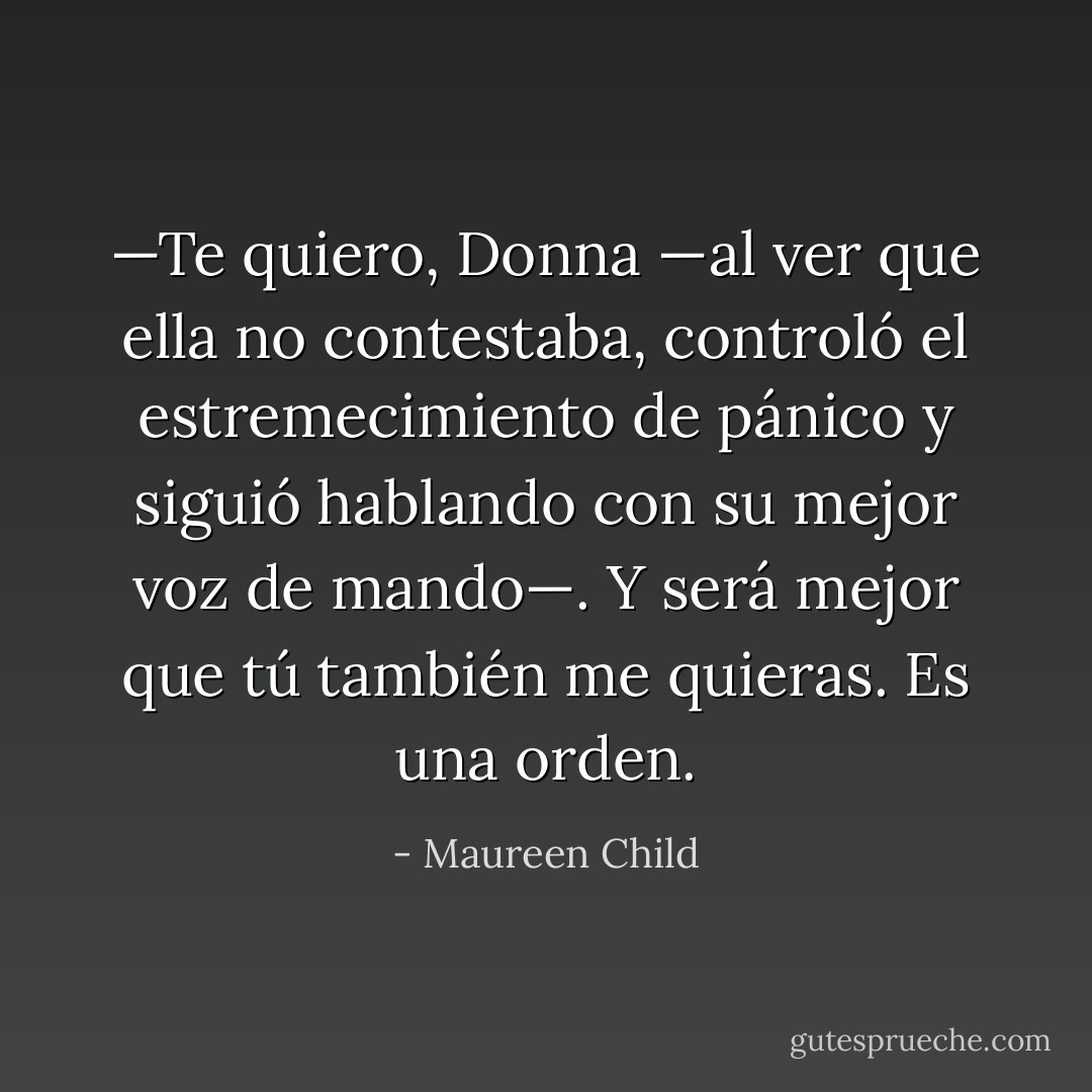 —Te quiero, Donna —al ver que ella no contestaba, controló el estremecimiento<br />de pánico y siguió hablando con su mejor voz de mando—. Y será mejor que tú<br />también me quieras. Es una orden. - Maureen Child