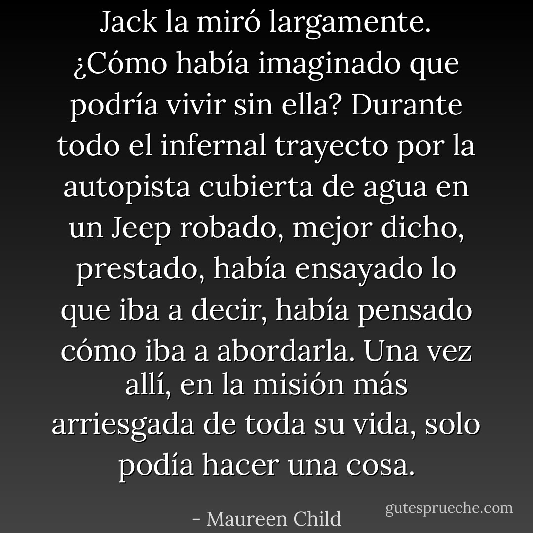 Jack la miró largamente. ¿Cómo había imaginado que podría vivir sin ella?<br />Durante todo el infernal trayecto por la autopista cubierta de agua en un Jeep<br />robado, mejor dicho, prestado, había ensayado lo que iba a decir, había pensado<br />cómo iba a abordarla.<br />Una vez allí, en la misión más arriesgada de toda su vida, solo podía hacer una<br />cosa. - Maureen Child