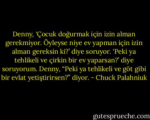 Denny, ‘Çocuk doğurmak için izin alman gerekmiyor. Öyleyse niye ev yapman için izin alman gereksin ki?’ diye soruyor.<br />‘Peki ya tehlikeli ve çirkin bir ev yaparsan?’ diye soruyorum.<br />Denny, “Peki ya tehlikeli ve göt gibi bir evlat yetiştirirsen?” diyor. - Chuck Palahniuk