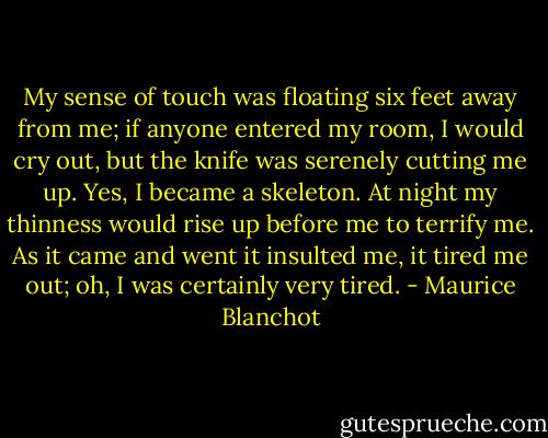 My sense of touch was floating six feet away from me; if anyone entered my room, I would cry out, but the knife was serenely cutting me up. Yes, I became a skeleton. At night my thinness would rise up before me to terrify me. As it came and went it insulted me, it tired me out; oh, I was certainly very tired. - Maurice Blanchot