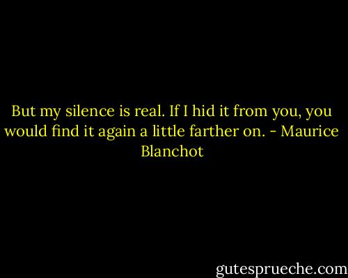 But my silence is real. If I hid it from you, you would find it again a little farther on. - Maurice Blanchot