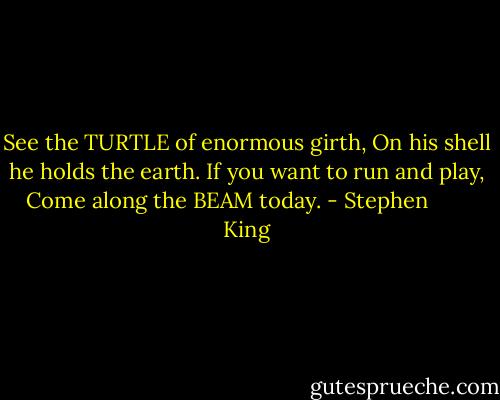 See the TURTLE of enormous girth,<br />On his shell he holds the earth.<br />If you want to run and play,<br />Come along the BEAM today. - Stephen        King