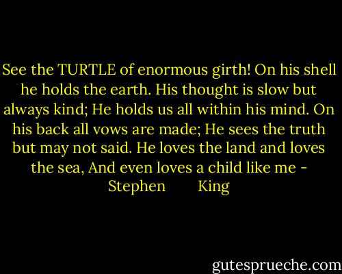 See the TURTLE of enormous girth! On his shell he holds the earth. His thought is slow but always kind; He holds us all within his mind. On his back all vows are made; He sees the truth but may not said. He loves the land and loves the sea, And even loves a child like me - Stephen        King
