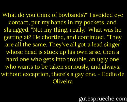 What do you think of boybands?"<br />I avoided eye contact, put my hands in my pockets, and shrugged.<br />"Not my thing, really." What was he getting at?<br />He chortled, and continued. "They are all the same. They've all got a lead singer whose head is stuck up his own arse, then a hard one who gets into trouble, an ugly one who wants to be taken seriously, and always, without exception, there's a gay one. - Eddie de Oliveira