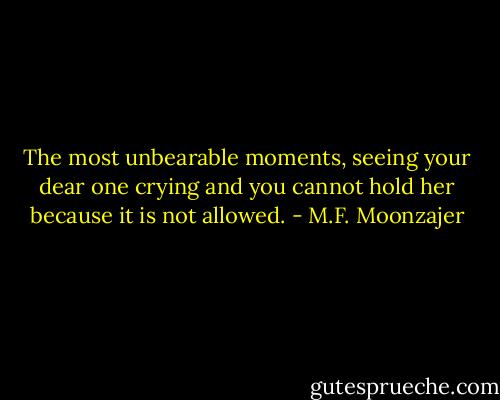The most unbearable moments, seeing your dear one crying and you cannot hold her because it is not allowed. - M.F. Moonzajer