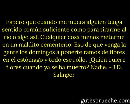 Espero que cuando me muera alguien tenga sentido común suficiente como para tirarme al río o algo así. Cualquier cosa menos meterme en un maldito cementerio. Eso de que venga la gente los domingos a ponerte ramos de flores en el estómago y todo ese rollo. ¿Quién quiere flores cuando ya se ha muerto? Nadie. - J.D. Salinger