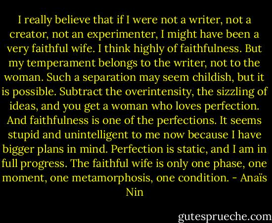 I really believe that if I were not a writer, not a creator, not an experimenter, I might have been a very faithful wife. I think highly of faithfulness. But my temperament belongs to the writer, not to the woman. Such a separation may seem childish, but it is possible. Subtract the overintensity, the sizzling of ideas, and you get a woman who loves perfection. And faithfulness is one of the perfections. It seems stupid and unintelligent to me now because I have bigger plans in mind. Perfection is static, and I am in full progress. The faithful wife is only one phase, one moment, one metamorphosis, one condition. - Anaïs Nin