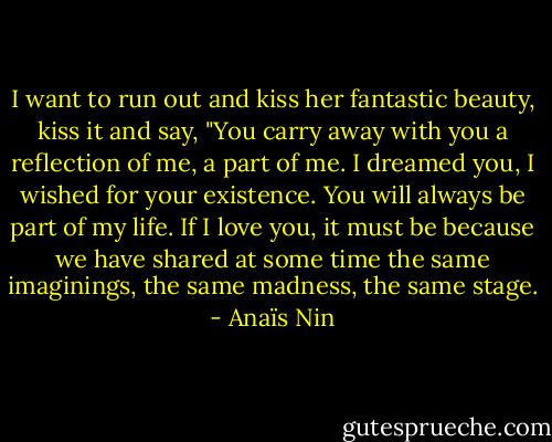 I want to run out and kiss her fantastic beauty, kiss it and say, "You carry away with you a reflection of me, a part of me. I dreamed you, I wished for your existence. You will always be part of my life. If I love you, it must be because we have shared at some time the same imaginings, the same madness, the same stage. - Anaïs Nin
