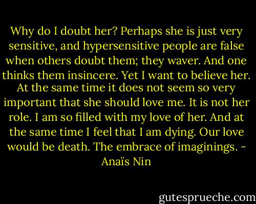 Why do I doubt her? Perhaps she is just very sensitive, and hypersensitive people are false when others doubt them; they waver. And one thinks them insincere. Yet I want to believe her. At the same time it does not seem so very important that she should love me. It is not her role. I am so filled with my love of her. And at the same time I feel that I am dying. Our love would be death. The embrace of imaginings. - Anaïs Nin