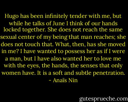Hugo has been infinitely tender with me, but while he talks of June I think of our hands locked together. She does not reach the same sexual center of my being that man reaches; she does not touch that. What, then, has she moved in me? I have wanted to possess her as if I were a man, but I have also wanted her to love me with the eyes, the hands, the senses that only women have. It is a soft and subtle penetration. - Anaïs Nin