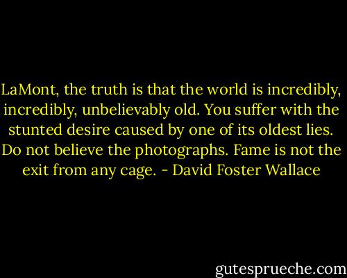 LaMont, the truth is that the world is incredibly, incredibly, unbelievably old. You suffer with the stunted desire caused by one of its oldest lies. Do not believe the photographs. Fame is not the exit from any cage. - David Foster Wallace