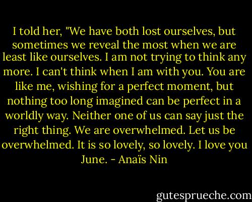 I told her, "We have both lost ourselves, but sometimes we reveal the most when we are least like ourselves. I am not trying to think any more. I can't think when I am with you. You are like me, wishing for a perfect moment, but nothing too long imagined can be perfect in a worldly way. Neither one of us can say just the right thing. We are overwhelmed. Let us be overwhelmed. It is so lovely, so lovely. I love you June. - Anaïs Nin