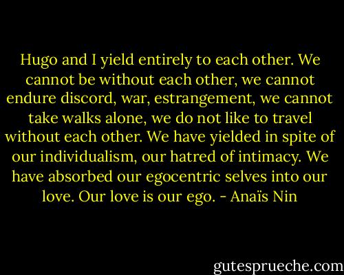 Hugo and I yield entirely to each other. We cannot be without each other, we cannot endure discord, war, estrangement, we cannot take walks alone, we do not like to travel without each other. We have yielded in spite of our individualism, our hatred of intimacy. We have absorbed our egocentric selves into our love. Our love is our ego. - Anaïs Nin