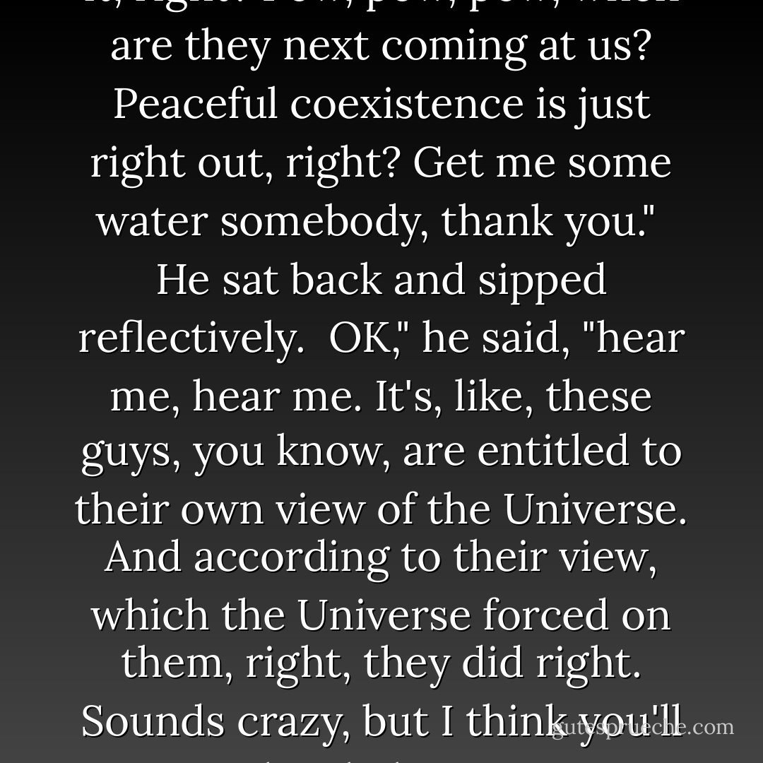 So, like I said, these are a bunch of really sweet guys, but you wouldn't want to share a Galaxy with them, not if they're just gonna keep at it, not if they're not gonna learn to relax a little. I mean it's just gonna be continual nervous time, isn't it, right? Pow, pow, pow, when are they next coming at us? Peaceful coexistence is just right out, right? Get me some water somebody, thank you."<br /><br />He sat back and sipped reflectively.<br /><br />OK," he said, "hear me, hear me. It's, like, these guys, you know, are entitled to their own view of the Universe. And according to their view, which the Universe forced on them, right, they did right. Sounds crazy, but I think you'll agree. They believe in ..."<br /><br />He consulted a piece of paper which he found in the back pocket of his Judicial jeans.<br /><br />They believe in `peace, justice, morality, culture, sport, family life, and the obliteration of all other life forms'. - Douglas Adams