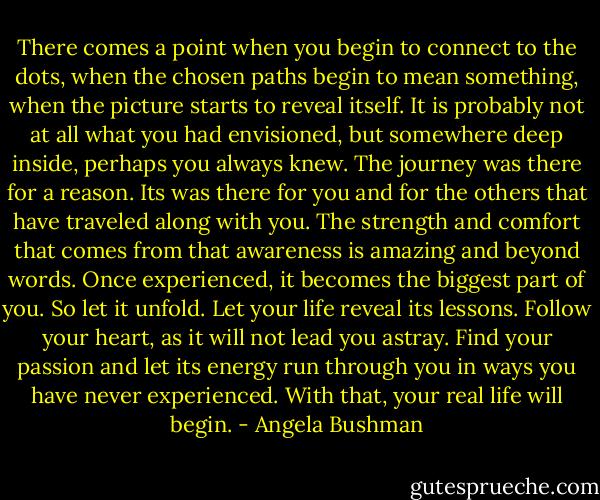 There comes a point when you begin to connect to the dots, when the chosen paths begin to mean something, when the picture starts to reveal itself. It is probably not at all what you had envisioned, but somewhere deep inside, perhaps you always knew. The journey was there for a reason. Its was there for you and for the others that have traveled along with you. The strength and comfort that comes from that awareness is amazing and beyond words. Once experienced, it becomes the biggest part of you. So let it unfold. Let your life reveal its lessons. Follow your heart, as it will not lead you astray. Find your passion and let its energy run through you in ways you have never experienced. With that, your real life will begin. - Angela Bushman