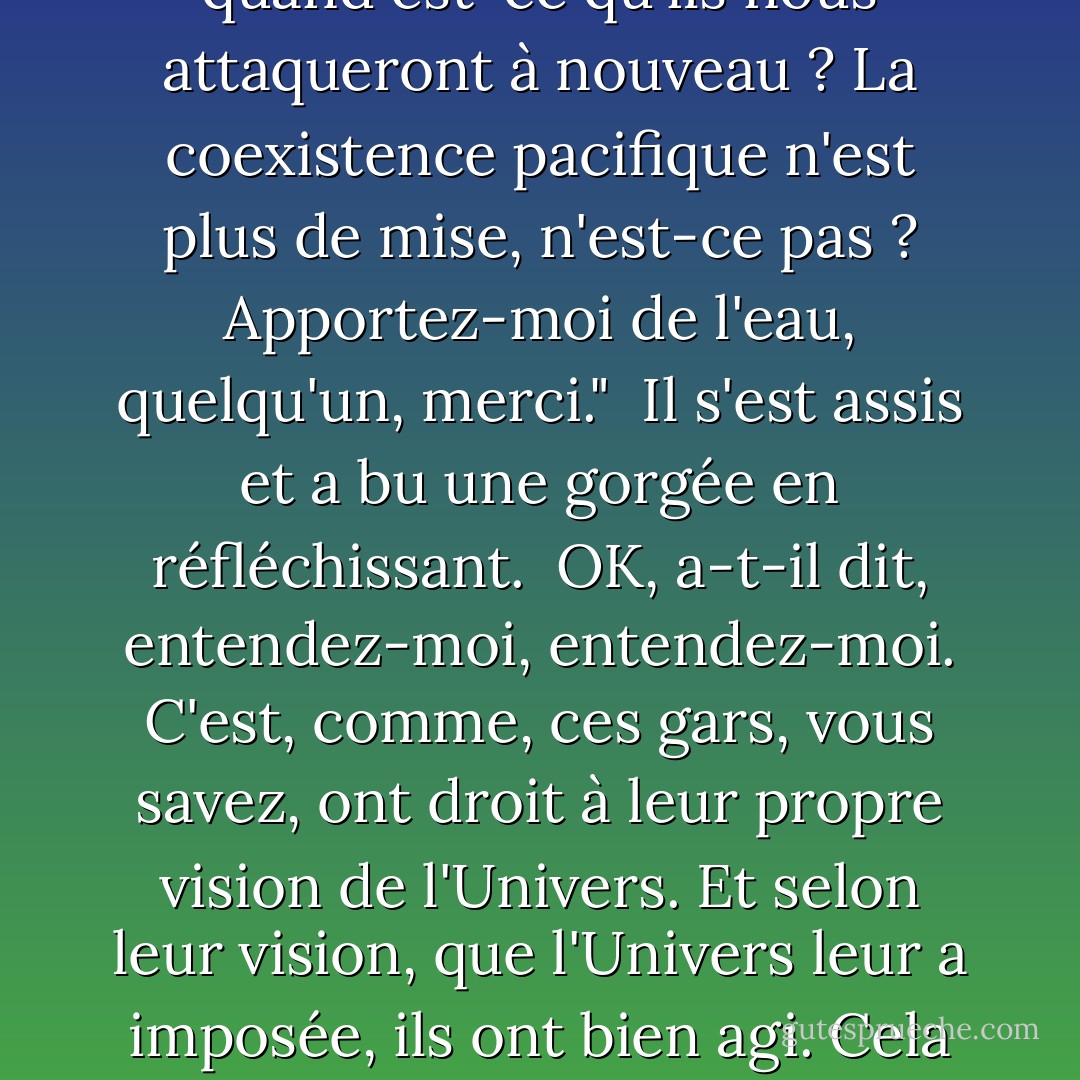 Comme je l'ai dit, ce sont des gars très gentils, mais vous ne voudriez pas partager une galaxie avec eux, pas s'ils continuent, pas s'ils n'apprennent pas à se détendre un peu. Je veux dire que ça va être une période de nervosité continuelle, n'est-ce pas, n'est-ce pas ? Pow, pow, pow, quand est-ce qu'ils nous attaqueront à nouveau ? La coexistence pacifique n'est plus de mise, n'est-ce pas ? Apportez-moi de l'eau, quelqu'un, merci."<br /><br />Il s'est assis et a bu une gorgée en réfléchissant.<br /><br />OK, a-t-il dit, entendez-moi, entendez-moi. C'est, comme, ces gars, vous savez, ont droit à leur propre vision de l'Univers. Et selon leur vision, que l'Univers leur a imposée, ils ont bien agi. Cela semble fou, mais je pense que vous serez d'accord. Ils croient en..."<br /><br />Il consulte un bout de papier qu'il a trouvé dans la poche arrière de son jean Judicial.<br /><br />Ils croient en "la paix, la justice, la moralité, la culture, le sport, la vie de famille, et l'anéantissement de toutes les autres formes de vie". - Douglas Adams