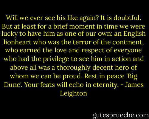 Will we ever see his like again? It is doubtful. But at least for a brief moment in time we were lucky to have him as one of our own: an English lionheart who was the terror of the continent, who earned the love and respect of everyone who had the privilege to see him in action and above all was a thoroughly decent hero of whom we can be proud. Rest in peace 'Big Dunc'. Your feats will echo in eternity. - James Leighton