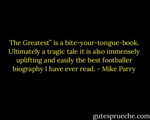 The Greatest” is a bite-your-tongue-book. Ultimately a tragic tale it is also immensely uplifting and easily the best footballer biography I have ever read. - Mike Parry