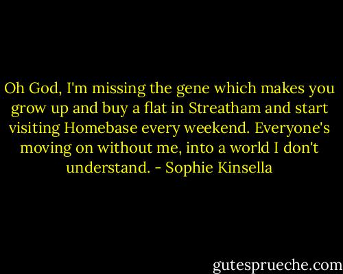 Oh God, I'm miss­ing the gene which makes you grow up and buy a flat in Streatham and start visiting Homebase every weekend. Everyone's moving on without me, into a world I don't understand. - Sophie Kinsella