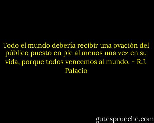 Todo el mundo debería recibir una ovación del público puesto en pie al menos una vez en su vida, porque todos vencemos al mundo. - R.J. Palacio