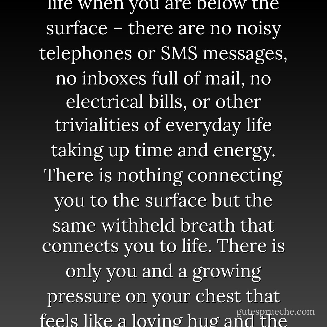It is impossible to express the experiences you have below the surface with words, when water gently caresses your face and body, the pulse decreases and your brain relaxes. You are immediately cut off from the stress and hustle of everyday life when you are below the surface – there are no noisy telephones or SMS messages, no inboxes full of mail, no electrical bills, or other trivialities of everyday life taking up time and energy. There is nothing connecting you to the surface but the same withheld breath that connects you to life. There is only you and a growing pressure on your chest that feels like a loving hug and the vibrations from the deep quiet tone of the sea. It is quite possible that this deep quiet tone is none other than the mantra Om, the sound of the universe, trickling life into every cell of your body. - Stig Åvall Severinsen