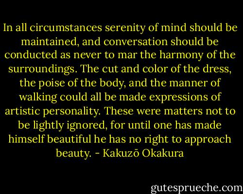 In all circumstances serenity of mind should be maintained, and conversation should be conducted as never to mar the harmony of the surroundings. The cut and color of the dress, the poise of the body, and the manner of walking could all be made expressions of artistic personality. These were matters not to be lightly ignored, for until one has made himself beautiful he has no right to approach beauty. - Kakuzō Okakura