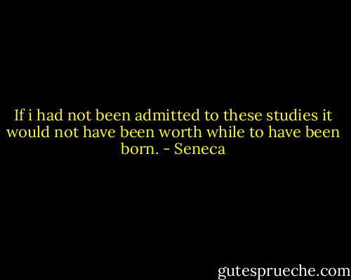 If i had not been admitted to these studies it would not have been worth while to have been born. - Seneca
