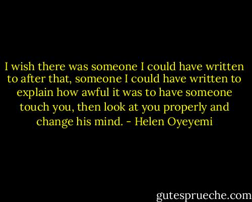 I wish there was someone I could have written to after that, someone I could have written to explain how awful it was to have someone touch you, then look at you properly and change his mind. - Helen Oyeyemi