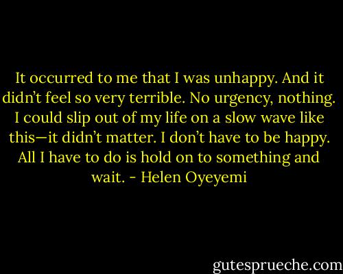 It occurred to me that I was unhappy. And it didn’t feel so very terrible. No urgency, nothing. I could slip out of my life on a slow wave like this—it didn’t matter. I don’t have to be happy. All I have to do is hold on to something and wait. - Helen Oyeyemi