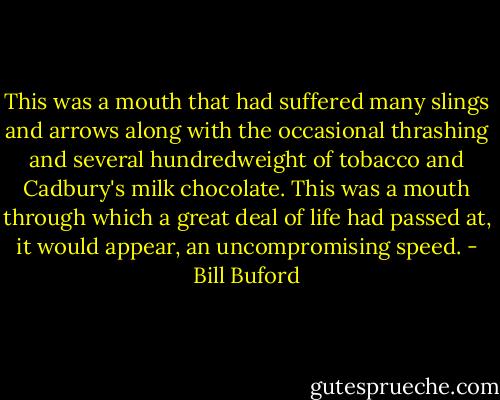 This was a mouth that had suffered many slings and arrows along with the occasional thrashing and several hundredweight of tobacco and Cadbury's milk chocolate. This was a mouth through which a great deal of life had passed at, it would appear, an uncompromising speed. - Bill Buford