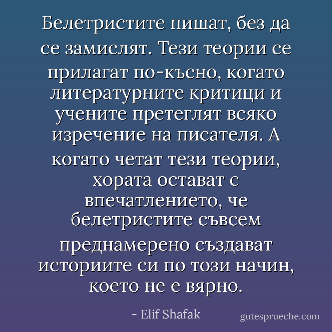 Белетристите пишат, без да се замислят. Тези теории се прилагат по-късно, когато литературните критици и учените претеглят всяко изречение на писателя. А когато четат тези теории, хората остават с впечатлението, че белетристите съвсем преднамерено създават историите си по този начин, което не е вярно. - Elif Shafak