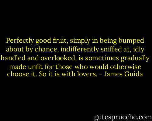 Perfectly good fruit, simply in being bumped about by chance, indifferently sniffed at, idly handled and overlooked, is sometimes gradually made unfit for those who would otherwise choose it. So it is with lovers. - James Guida