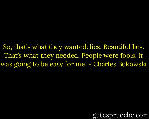 So, that’s what they wanted: lies. Beautiful lies. That’s what they needed. People were fools. It was going to be easy for me. - Charles Bukowski