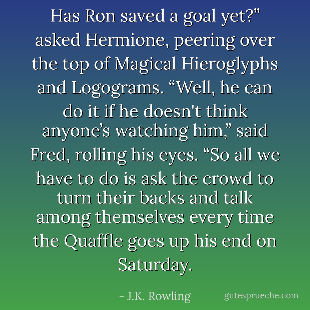 Has Ron saved a goal yet?” asked Hermione, peering over the top of <i>Magical Hieroglyphs and Logograms.</i><br />“Well, he can do it if he doesn't think anyone’s watching him,” said Fred, rolling his eyes. “So all we have to do is ask the crowd to turn their backs and talk among themselves every time the Quaffle goes up his end on Saturday. - J.K. Rowling
