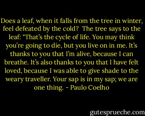 Does a leaf, when it falls from the tree in winter, feel defeated by the cold?<br /><br />The tree says to the leaf:<br />"That’s the cycle of life. You may think you’re going to die, but you live on in me. It’s thanks to you that I’m alive, because I can breathe. It’s also thanks to you that I have felt loved, because I was able to give shade to the weary traveller. Your sap is in my sap; we are one thing. - Paulo Coelho