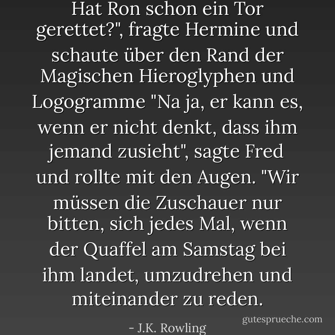 Hat Ron schon ein Tor gerettet?", fragte Hermine und schaute über den Rand der <i>Magischen Hieroglyphen und Logogramme</i><br />"Na ja, er kann es, wenn er nicht denkt, dass ihm jemand zusieht", sagte Fred und rollte mit den Augen. "Wir müssen die Zuschauer nur bitten, sich jedes Mal, wenn der Quaffel am Samstag bei ihm landet, umzudrehen und miteinander zu reden. - J.K. Rowling<