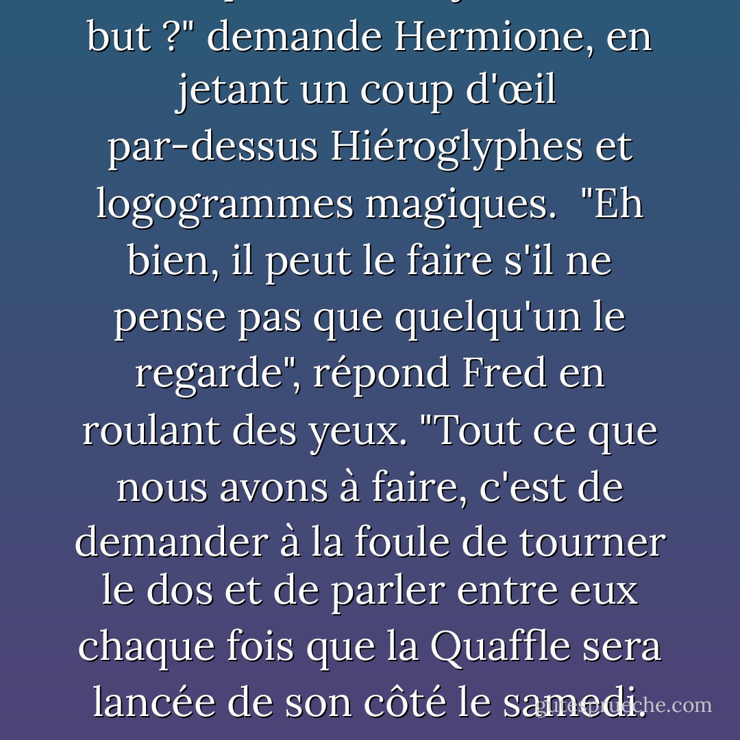 Est-ce que Ron a déjà sauvé un but ?" demande Hermione, en jetant un coup d'œil par-dessus <i>Hiéroglyphes et logogrammes magiques.</i><br /> "Eh bien, il peut le faire s'il ne pense pas que quelqu'un le regarde", répond Fred en roulant des yeux. "Tout ce que nous avons à faire, c'est de demander à la foule de tourner le dos et de parler entre eux chaque fois que la Quaffle sera lancée de son côté le samedi. - J.K. Rowling
