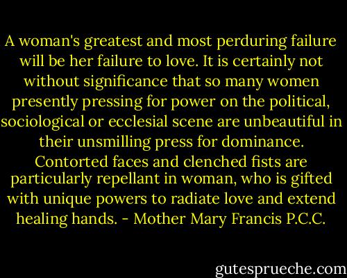 A woman's greatest and most perduring failure will be her failure to love. It is certainly not without significance that so many women presently pressing for power on the political, sociological or ecclesial scene are unbeautiful in their unsmilling press for dominance. Contorted faces and clenched fists are particularly repellant in woman, who is gifted with unique powers to radiate love and extend healing hands. - Mother Mary Francis P.C.C.