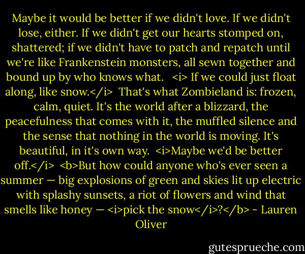 Maybe it would be better if we didn't love. If we didn't lose, either. If we didn't get our hearts stomped on, shattered; if we didn't have to patch and repatch until we're like Frankenstein monsters, all sewn together and bound up by who knows what. <br /><br /><i> If we could just float along, like snow.</i><br /><br />That's what Zombieland is: frozen, calm, quiet. It's the world after a blizzard, the peacefulness that comes with it, the muffled silence and the sense that nothing in the world is moving. It's beautiful, in it's own way.<br /><br /><i>Maybe we'd be better off.</i><br /><br /><b>But how could anyone who's ever seen a summer — big explosions of green and skies lit up electric with splashy sunsets, a riot of flowers and wind that smells like honey — <i>pick the snow</i>?</b> - Lauren Oliver