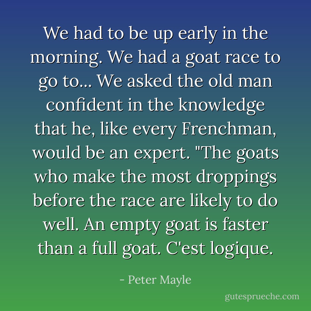 We had to be up early in the morning. We had a goat race to go to... We asked the old man confident in the knowledge that he, like every Frenchman, would be an expert. "The goats who make the most droppings before the race are likely to do well. An empty goat is faster than a full goat. C'est logique. - Peter Mayle