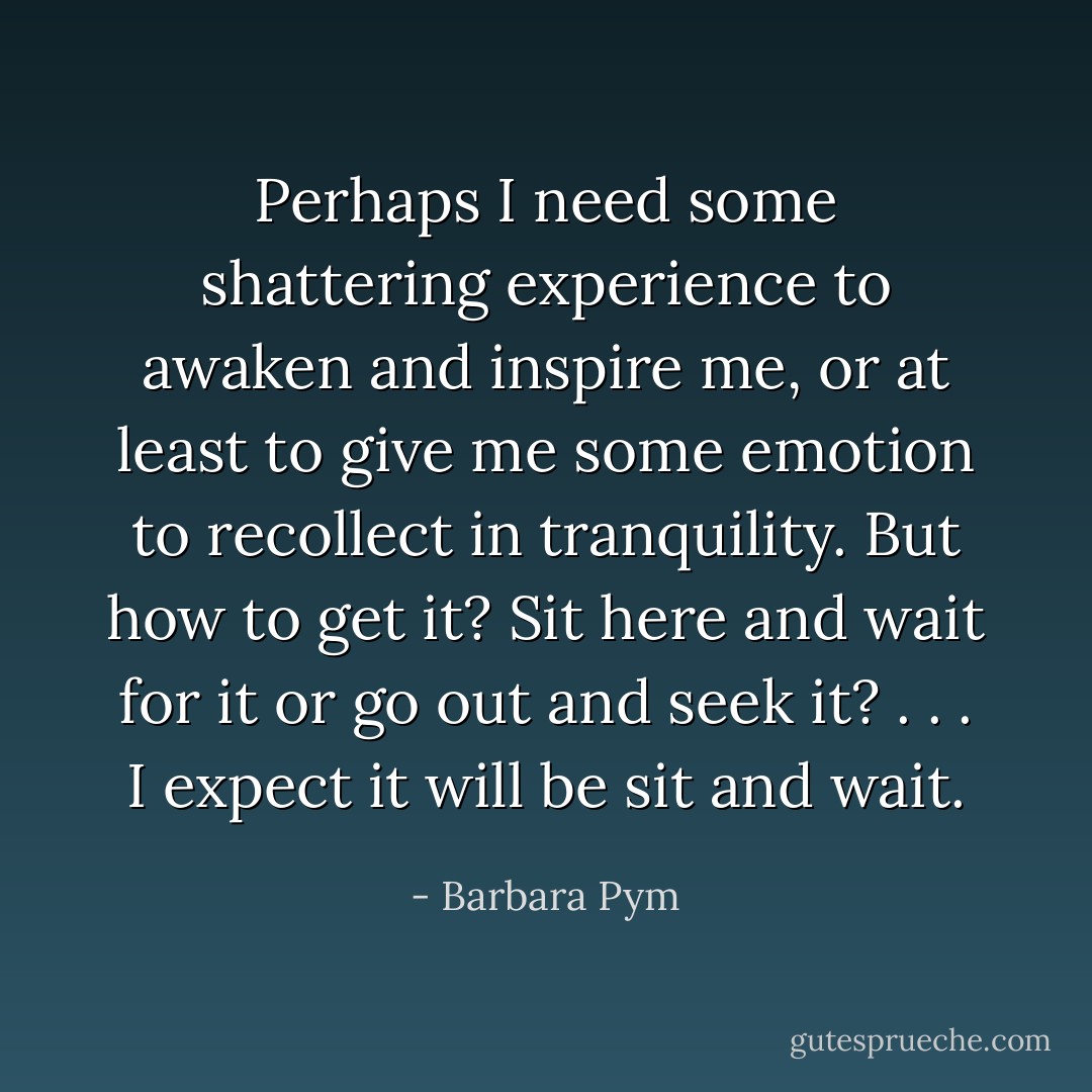 Perhaps I need some shattering experience to awaken and inspire me, or at least to give me some emotion to recollect in tranquility. But how to get it? Sit here and wait for it or go out and seek it? . . . I expect it will be sit and wait. - Barbara Pym