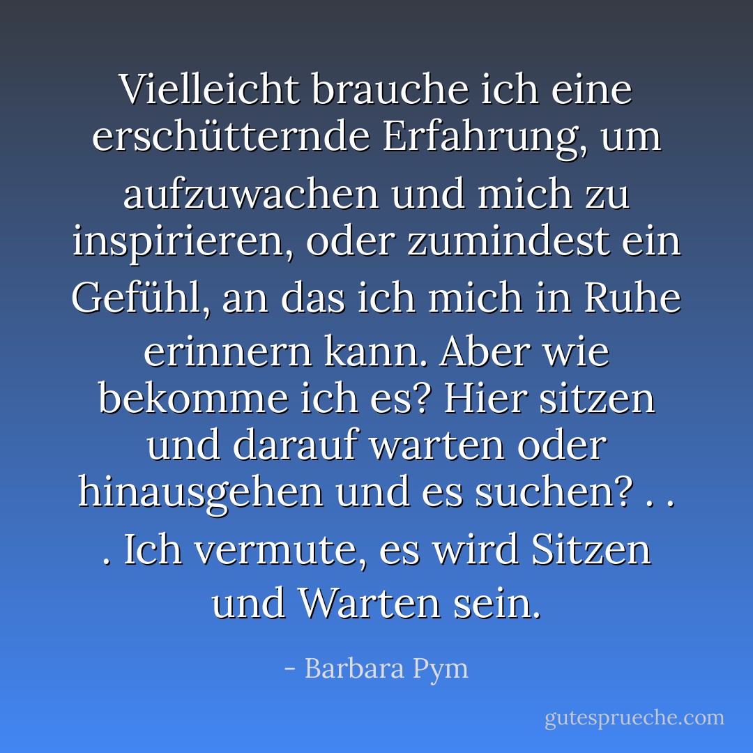 Vielleicht brauche ich eine erschütternde Erfahrung, um aufzuwachen und mich zu inspirieren, oder zumindest ein Gefühl, an das ich mich in Ruhe erinnern kann. Aber wie bekomme ich es? Hier sitzen und darauf warten oder hinausgehen und es suchen? . . . Ich vermute, es wird Sitzen und Warten sein. - Barbara Pym<