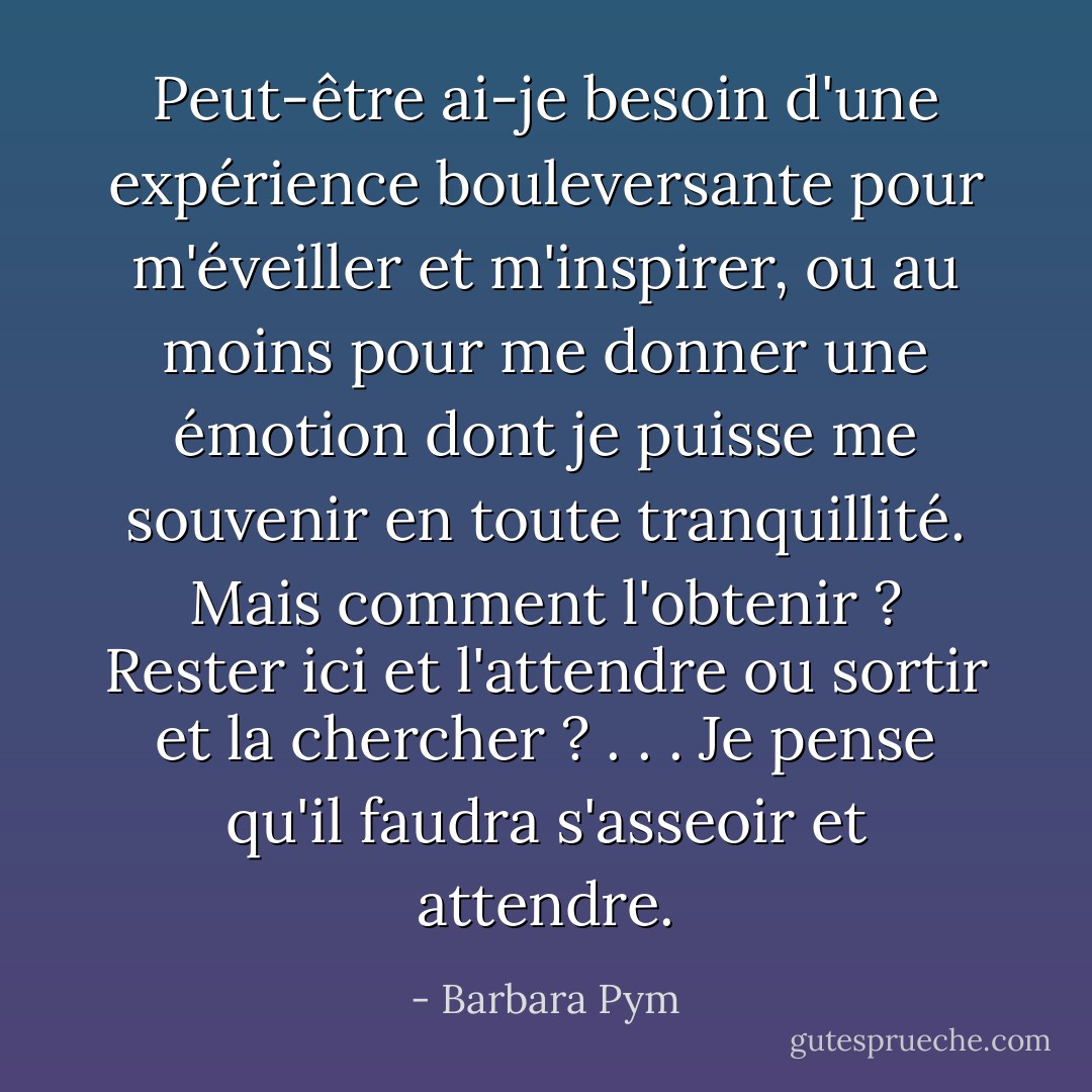 Peut-être ai-je besoin d'une expérience bouleversante pour m'éveiller et m'inspirer, ou au moins pour me donner une émotion dont je puisse me souvenir en toute tranquillité. Mais comment l'obtenir ? Rester ici et l'attendre ou sortir et la chercher ? . . . Je pense qu'il faudra s'asseoir et attendre. - Barbara Pym
