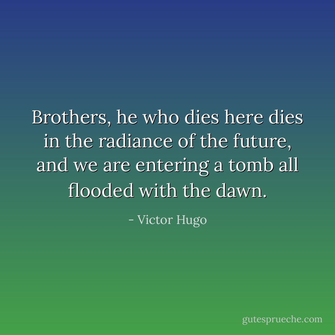 Brothers, he who dies here dies in the radiance of the future, and we are entering a tomb all flooded with the dawn. - Victor Hugo